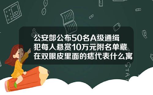 公安部公布50名A级通缉犯每人悬赏10万元附名单藏在双眼皮里面的痣代表什么寓意