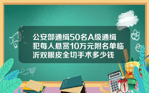 公安部通缉50名A级通缉犯每人悬赏10万元附名单临沂双眼皮全切手术多少钱