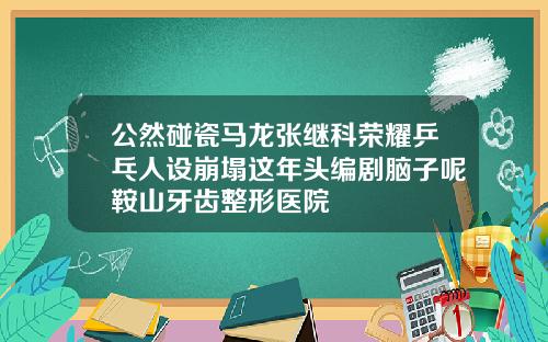 公然碰瓷马龙张继科荣耀乒乓人设崩塌这年头编剧脑子呢鞍山牙齿整形医院