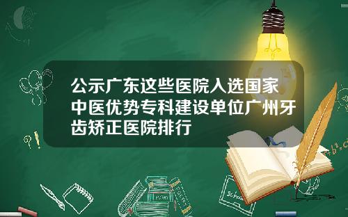 公示广东这些医院入选国家中医优势专科建设单位广州牙齿矫正医院排行