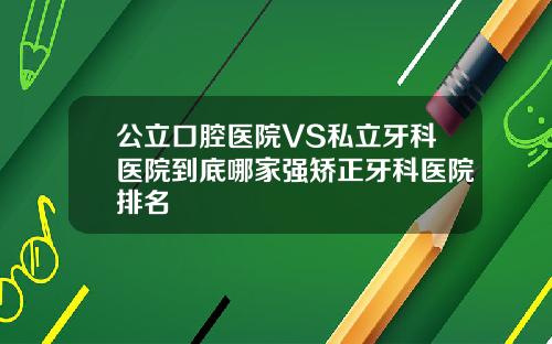 公立口腔医院VS私立牙科医院到底哪家强矫正牙科医院排名