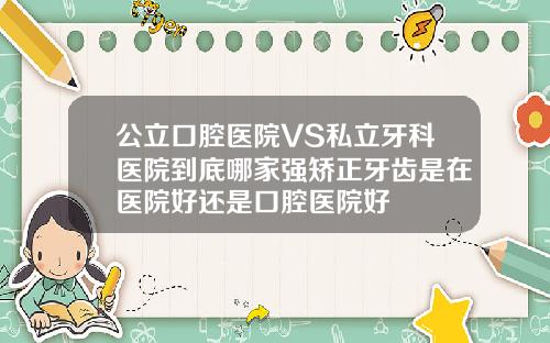公立口腔医院VS私立牙科医院到底哪家强矫正牙齿是在医院好还是口腔医院好