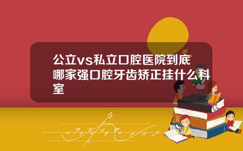 公立vs私立口腔医院到底哪家强口腔牙齿矫正挂什么科室