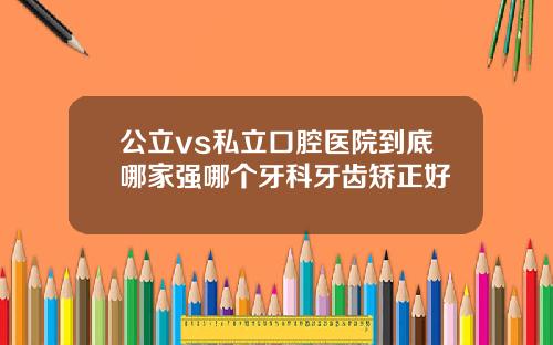 公立vs私立口腔医院到底哪家强哪个牙科牙齿矫正好
