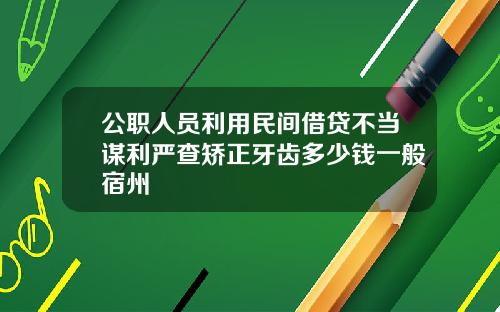公职人员利用民间借贷不当谋利严查矫正牙齿多少钱一般宿州