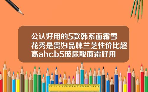 公认好用的5款韩系面霜雪花秀是贵妇品牌兰芝性价比超高ahcb5玻尿酸面霜好用吗