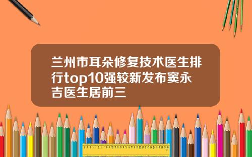 兰州市耳朵修复技术医生排行top10强较新发布窦永吉医生居前三