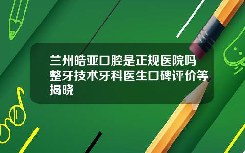 兰州皓亚口腔是正规医院吗整牙技术牙科医生口碑评价等揭晓