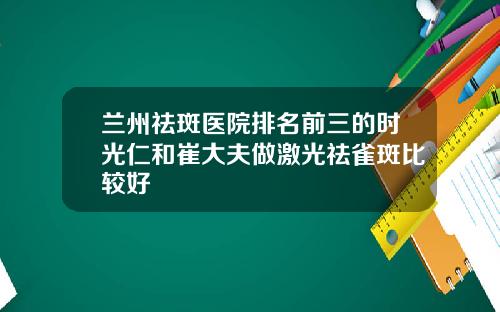 兰州祛斑医院排名前三的时光仁和崔大夫做激光祛雀斑比较好
