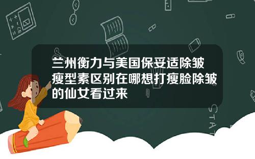 兰州衡力与美国保妥适除皱瘦型素区别在哪想打瘦脸除皱的仙女看过来