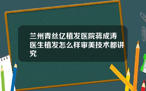 兰州青丝亿植发医院蒋成涛医生植发怎么样审美技术都讲究