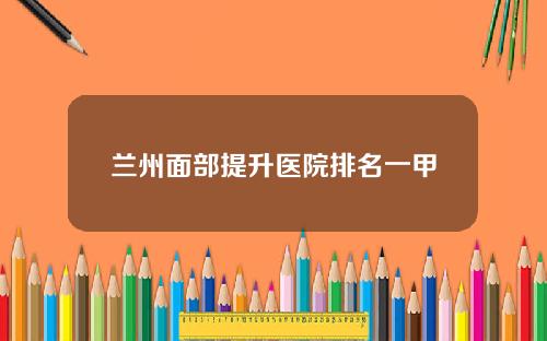 兰州面部提升医院排名一甲