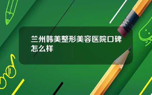 兰州韩美整形美容医院口碑怎么样