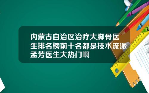 内蒙古自治区治疗大脚骨医生排名榜前十名都是技术流派孟芳医生大热门啊