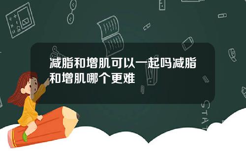 减脂和增肌可以一起吗减脂和增肌哪个更难
