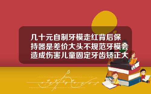 几十元自制牙模走红背后保持器是差价大头不规范牙模会造成伤害儿童固定牙齿矫正大概需要多少钱
