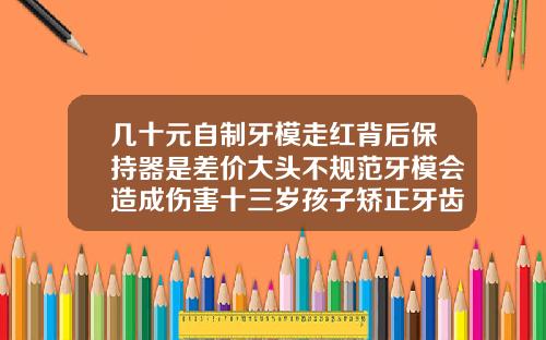 几十元自制牙模走红背后保持器是差价大头不规范牙模会造成伤害十三岁孩子矫正牙齿费用