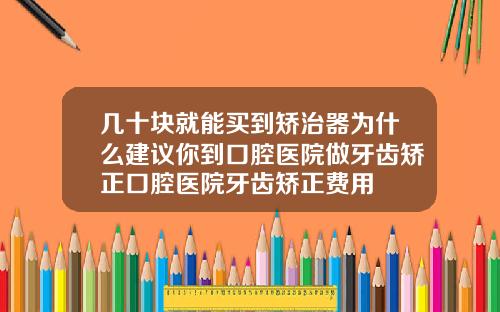 几十块就能买到矫治器为什么建议你到口腔医院做牙齿矫正口腔医院牙齿矫正费用