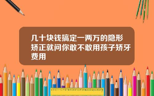 几十块钱搞定一两万的隐形矫正就问你敢不敢用孩子矫牙费用