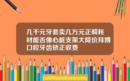 几千元牙套卖几万元正畸耗材能否像心脏支架大降价拜博口腔牙齿矫正收费