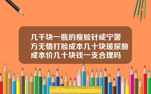几千块一瓶的瘦脸针咸宁警方无情打脸成本几十块玻尿酸成本价几十块钱一支合理吗