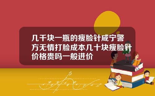 几千块一瓶的瘦脸针咸宁警方无情打脸成本几十块瘦脸针价格贵吗一般进价