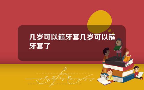 几岁可以箍牙套几岁可以箍牙套了