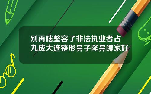 别再瞎整容了非法执业者占九成大连整形鼻子隆鼻哪家好