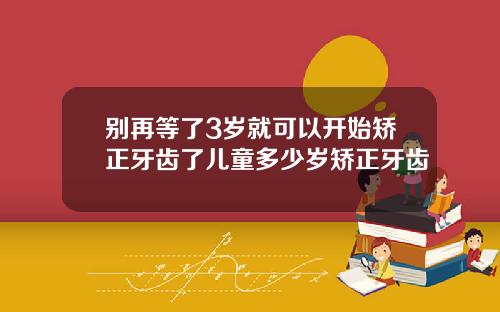 别再等了3岁就可以开始矫正牙齿了儿童多少岁矫正牙齿