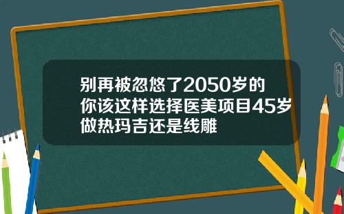别再被忽悠了2050岁的你该这样选择医美项目45岁做热玛吉还是线雕
