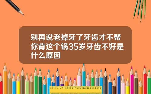 别再说老掉牙了牙齿才不帮你背这个锅35岁牙齿不好是什么原因