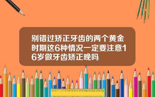 别错过矫正牙齿的两个黄金时期这6种情况一定要注意16岁做牙齿矫正晚吗
