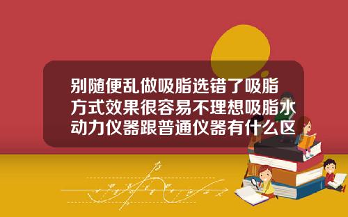 别随便乱做吸脂选错了吸脂方式效果很容易不理想吸脂水动力仪器跟普通仪器有什么区别呢
