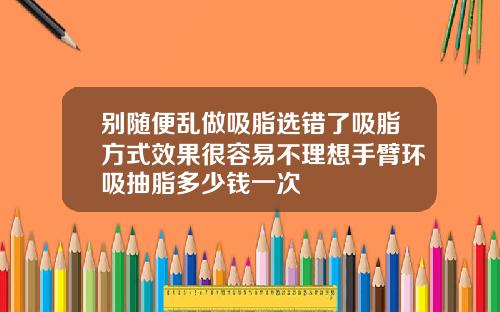 别随便乱做吸脂选错了吸脂方式效果很容易不理想手臂环吸抽脂多少钱一次