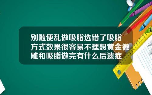 别随便乱做吸脂选错了吸脂方式效果很容易不理想黄金微雕和吸脂做完有什么后遗症