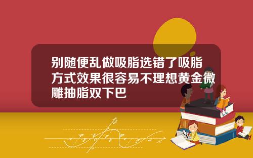 别随便乱做吸脂选错了吸脂方式效果很容易不理想黄金微雕抽脂双下巴