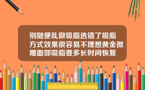 别随便乱做吸脂选错了吸脂方式效果很容易不理想黄金微雕面部吸脂要多长时间恢复