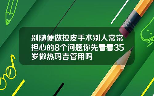 别随便做拉皮手术别人常常担心的8个问题你先看看35岁做热玛吉管用吗