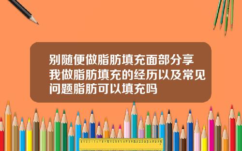 别随便做脂肪填充面部分享我做脂肪填充的经历以及常见问题脂肪可以填充吗