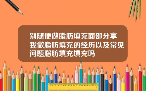 别随便做脂肪填充面部分享我做脂肪填充的经历以及常见问题脂肪填充填充吗