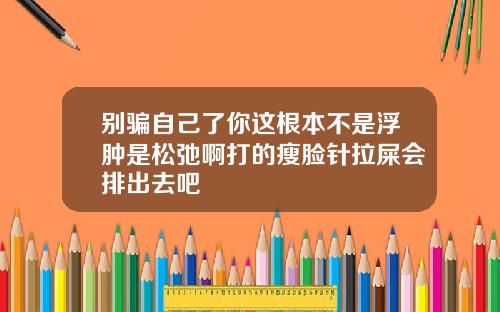 别骗自己了你这根本不是浮肿是松弛啊打的瘦脸针拉屎会排出去吧