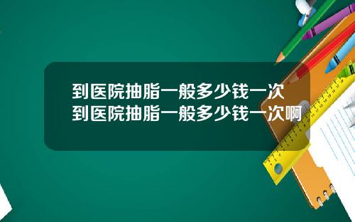 到医院抽脂一般多少钱一次到医院抽脂一般多少钱一次啊