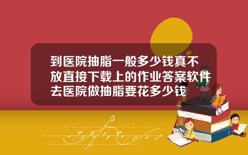 到医院抽脂一般多少钱真不放直接下载上的作业答案软件去医院做抽脂要花多少钱