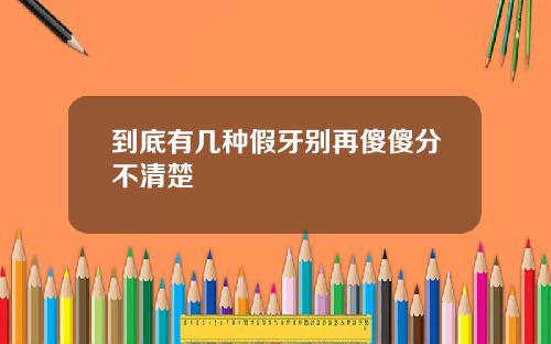到底有几种假牙别再傻傻分不清楚