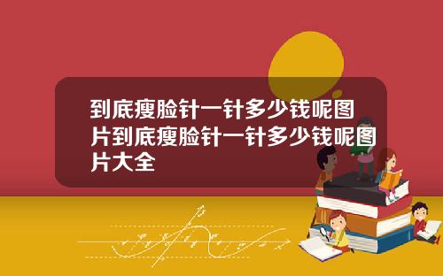 到底瘦脸针一针多少钱呢图片到底瘦脸针一针多少钱呢图片大全