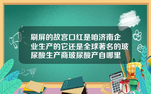 刷屏的故宫口红是咱济南企业生产的它还是全球著名的玻尿酸生产商玻尿酸产自哪里