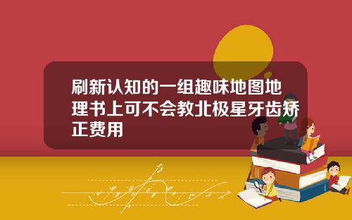 刷新认知的一组趣味地图地理书上可不会教北极星牙齿矫正费用