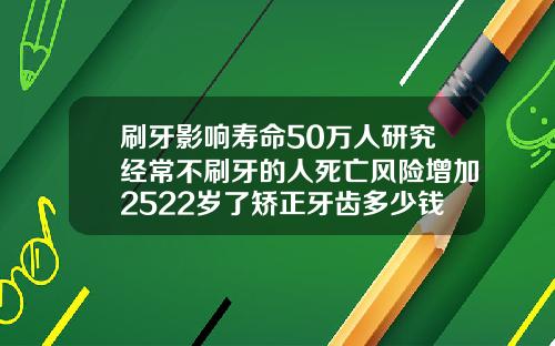 刷牙影响寿命50万人研究经常不刷牙的人死亡风险增加2522岁了矫正牙齿多少钱啊一颗
