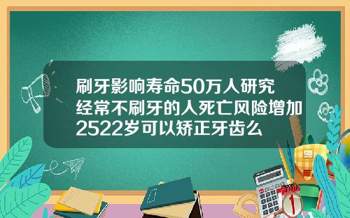 刷牙影响寿命50万人研究经常不刷牙的人死亡风险增加2522岁可以矫正牙齿么