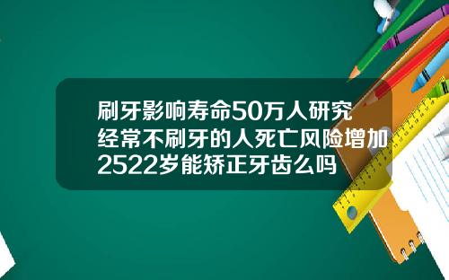 刷牙影响寿命50万人研究经常不刷牙的人死亡风险增加2522岁能矫正牙齿么吗